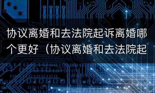 协议离婚和去法院起诉离婚哪个更好（协议离婚和去法院起诉离婚哪个更好点）