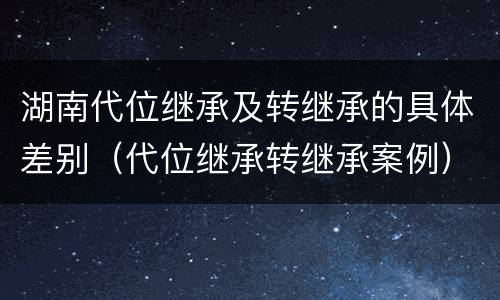 湖南代位继承及转继承的具体差别（代位继承转继承案例）