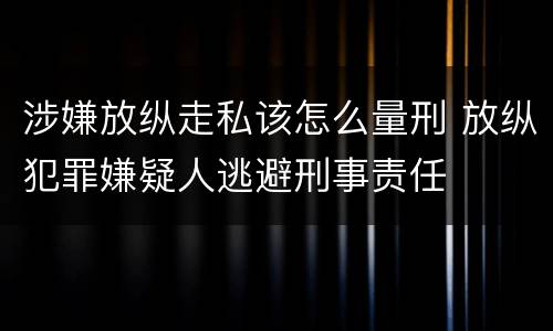 涉嫌放纵走私该怎么量刑 放纵犯罪嫌疑人逃避刑事责任