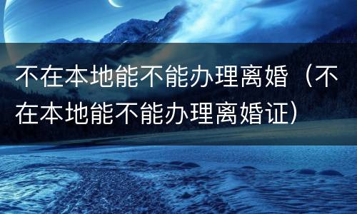 不在本地能不能办理离婚（不在本地能不能办理离婚证）