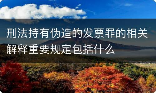 刑法持有伪造的发票罪的相关解释重要规定包括什么
