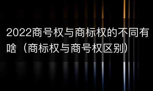 2022商号权与商标权的不同有啥（商标权与商号权区别）