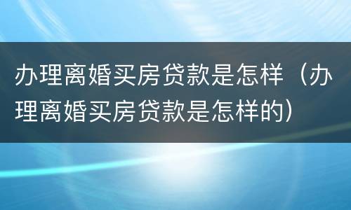 办理离婚买房贷款是怎样（办理离婚买房贷款是怎样的）