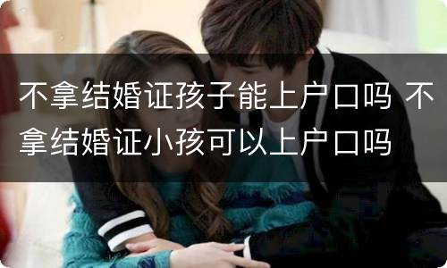 不拿结婚证孩子能上户口吗 不拿结婚证小孩可以上户口吗