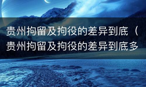 贵州拘留及拘役的差异到底（贵州拘留及拘役的差异到底多大）