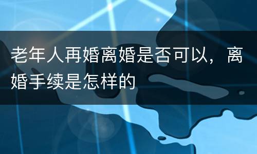 老年人再婚离婚是否可以，离婚手续是怎样的