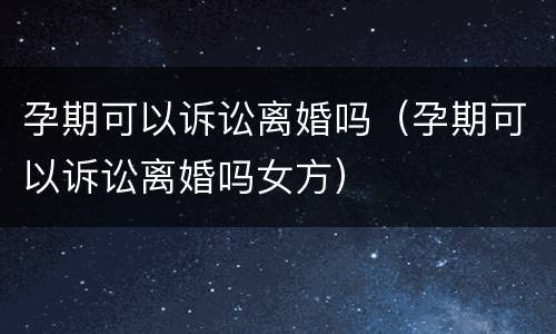 孕期可以诉讼离婚吗（孕期可以诉讼离婚吗女方）