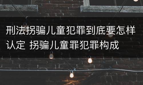 刑法拐骗儿童犯罪到底要怎样认定 拐骗儿童罪犯罪构成