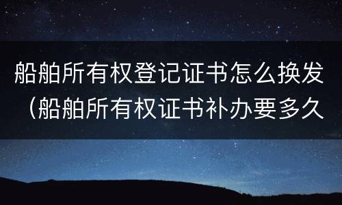 船舶所有权登记证书怎么换发（船舶所有权证书补办要多久）
