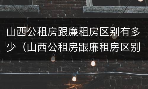 山西公租房跟廉租房区别有多少（山西公租房跟廉租房区别有多少年）
