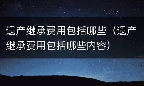 遗产继承费用包括哪些（遗产继承费用包括哪些内容）