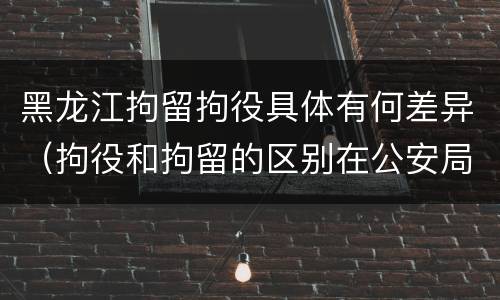 黑龙江拘留拘役具体有何差异（拘役和拘留的区别在公安局）