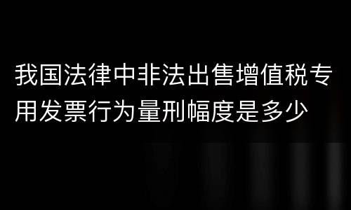 我国法律中非法出售增值税专用发票行为量刑幅度是多少