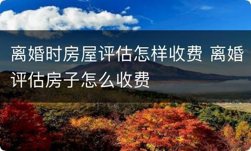 离婚时房屋评估怎样收费 离婚评估房子怎么收费