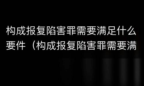 构成报复陷害罪需要满足什么要件（构成报复陷害罪需要满足什么要件）