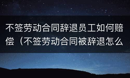 不签劳动合同辞退员工如何赔偿（不签劳动合同被辞退怎么补偿）