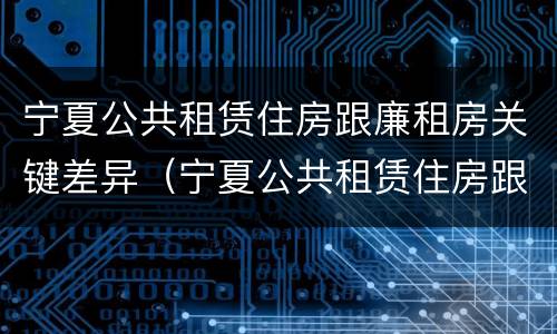 宁夏公共租赁住房跟廉租房关键差异（宁夏公共租赁住房跟廉租房关键差异在哪）