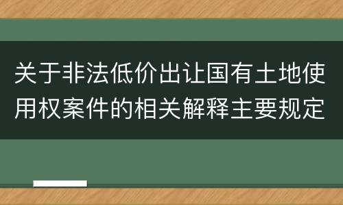 关于非法低价出让国有土地使用权案件的相关解释主要规定都有哪些