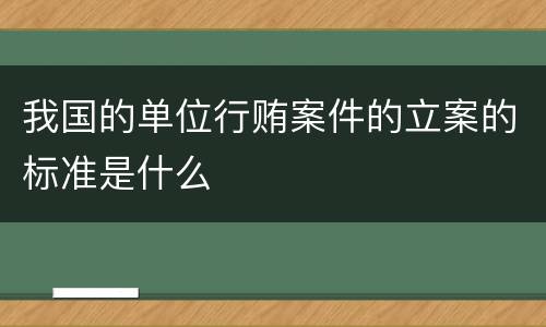 我国的单位行贿案件的立案的标准是什么