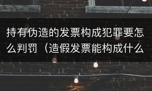 持有伪造的发票构成犯罪要怎么判罚（造假发票能构成什么罪）