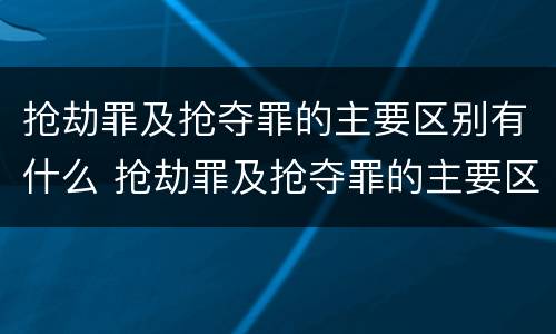 抢劫罪及抢夺罪的主要区别有什么 抢劫罪及抢夺罪的主要区别有什么不同