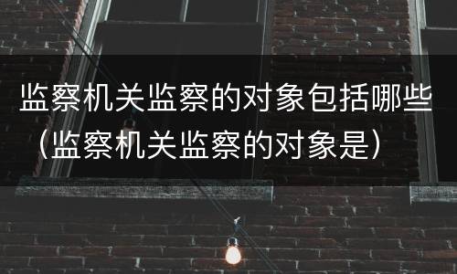 监察机关监察的对象包括哪些（监察机关监察的对象是）