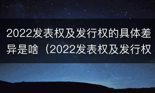2022发表权及发行权的具体差异是啥（2022发表权及发行权的具体差异是啥）