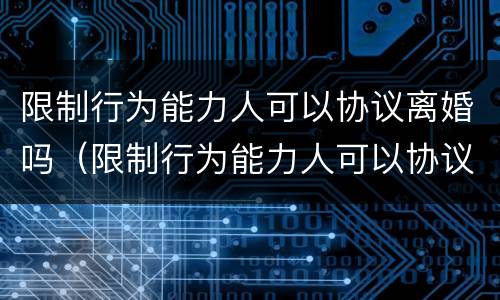 限制行为能力人可以协议离婚吗（限制行为能力人可以协议离婚吗）
