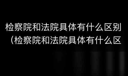 检察院和法院具体有什么区别（检察院和法院具体有什么区别呢）