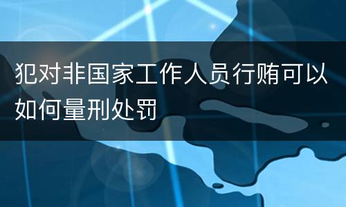 犯对非国家工作人员行贿可以如何量刑处罚