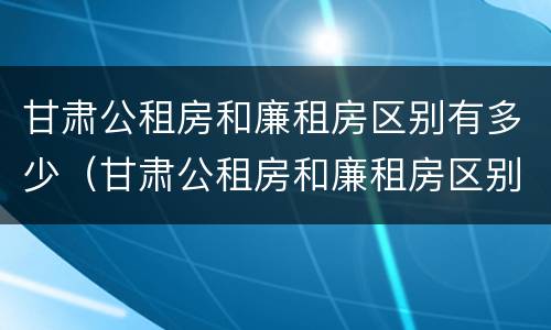 甘肃公租房和廉租房区别有多少（甘肃公租房和廉租房区别有多少个）