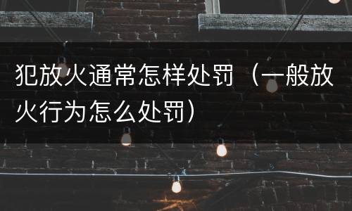 犯放火通常怎样处罚（一般放火行为怎么处罚）