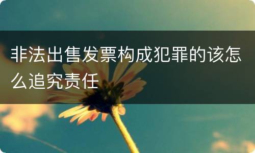 非法出售发票构成犯罪的该怎么追究责任