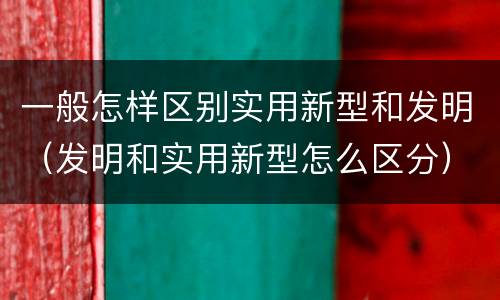 一般怎样区别实用新型和发明（发明和实用新型怎么区分）
