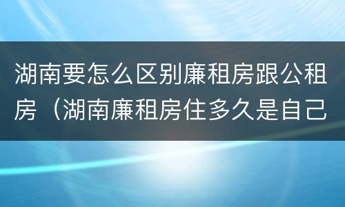 湖南要怎么区别廉租房跟公租房（湖南廉租房住多久是自己的）
