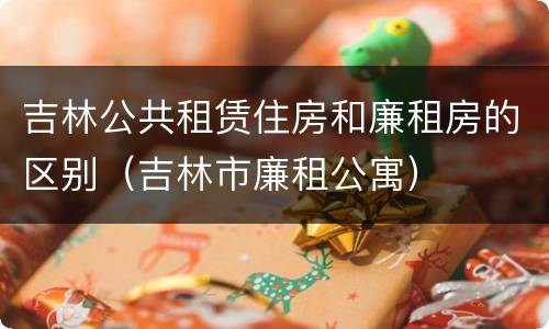 吉林公共租赁住房和廉租房的区别（吉林市廉租公寓）
