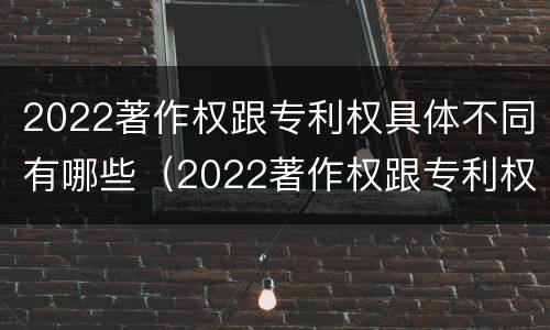 2022著作权跟专利权具体不同有哪些（2022著作权跟专利权具体不同有哪些呢）
