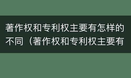 著作权和专利权主要有怎样的不同（著作权和专利权主要有怎样的不同之处）