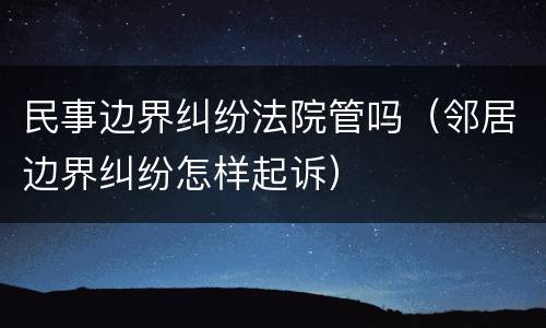 民事边界纠纷法院管吗（邻居边界纠纷怎样起诉）