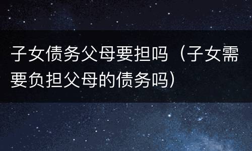 子女债务父母要担吗（子女需要负担父母的债务吗）