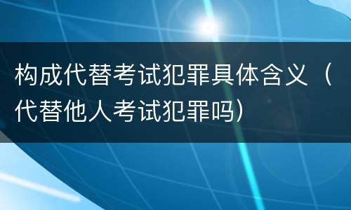 构成代替考试犯罪具体含义（代替他人考试犯罪吗）