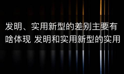 发明、实用新型的差别主要有啥体现 发明和实用新型的实用性