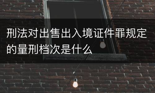 刑法对出售出入境证件罪规定的量刑档次是什么