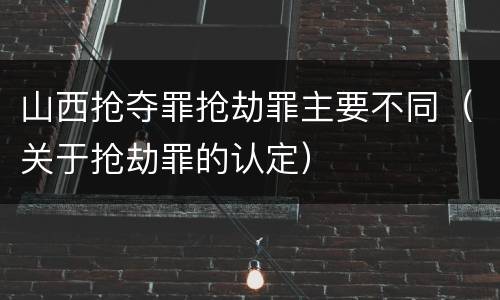 山西抢夺罪抢劫罪主要不同（关于抢劫罪的认定）