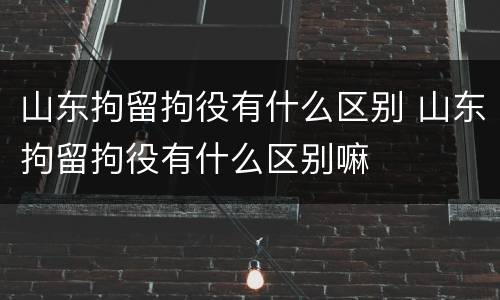 山东拘留拘役有什么区别 山东拘留拘役有什么区别嘛