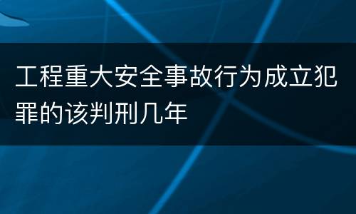 工程重大安全事故行为成立犯罪的该判刑几年