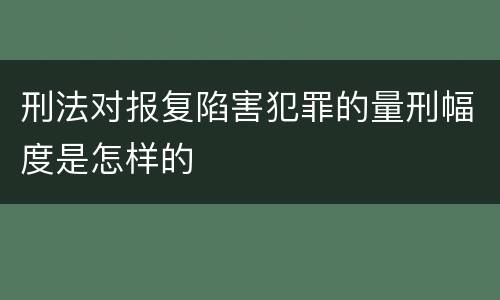 刑法对报复陷害犯罪的量刑幅度是怎样的