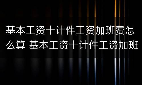 基本工资十计件工资加班费怎么算 基本工资十计件工资加班费怎么算出来的