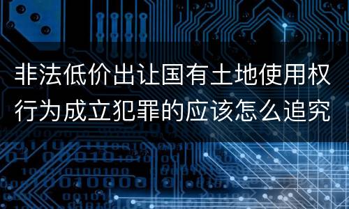 非法低价出让国有土地使用权行为成立犯罪的应该怎么追究法律责任
