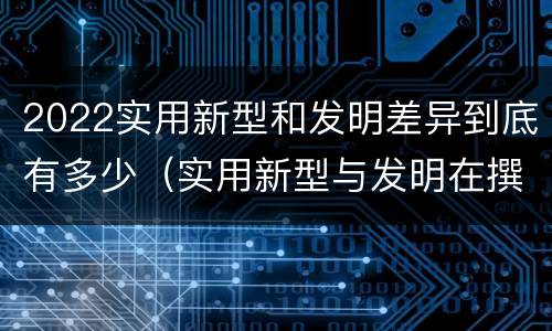 2022实用新型和发明差异到底有多少（实用新型与发明在撰写时有区别吗）